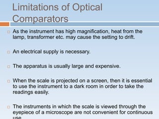 Limitations of Optical
Comparators
 As the instrument has high magnification, heat from the
lamp, transformer etc. may cause the setting to drift.
 An electrical supply is necessary.
 The apparatus is usually large and expensive.
 When the scale is projected on a screen, then it is essential
to use the instrument to a dark room in order to take the
readings easily.
 The instruments in which the scale is viewed through the
eyepiece of a microscope are not convenient for continuous
 
