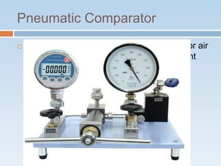 Pneumatic Comparator
 In pneumatic comparators, either air flow or air
pressure is measured to give measurement
deviations from a standard.
 