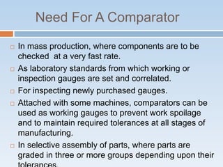 Need For A Comparator
 In mass production, where components are to be
checked at a very fast rate.
 As laboratory standards from which working or
inspection gauges are set and correlated.
 For inspecting newly purchased gauges.
 Attached with some machines, comparators can be
used as working gauges to prevent work spoilage
and to maintain required tolerances at all stages of
manufacturing.
 In selective assembly of parts, where parts are
graded in three or more groups depending upon their
 
