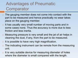 Advantages of Pneumatic
Comparator
 The gauging member does not come into contact with the
part to be measured and hence practically no wear takes
place on the gauging member.
 It has usually very small number of moving parts and in
some cases none. Thus the accuracy is more due to less
friction and less inertia.
 Measuring pressure is very small and the jet of air helps in
cleaning the dust, if any, from the part to be measured.
 It is possible to have very high magnification.
 The indicating instrument can be remote from the measuring
unit.
 It is very suitable device for measuring diameter of holes
where the diameter is small compared with the length.
 