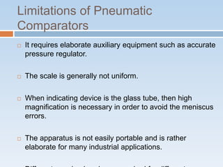 Limitations of Pneumatic
Comparators
 It requires elaborate auxiliary equipment such as accurate
pressure regulator.
 The scale is generally not uniform.
 When indicating device is the glass tube, then high
magnification is necessary in order to avoid the meniscus
errors.
 The apparatus is not easily portable and is rather
elaborate for many industrial applications.
 