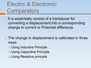 Electric & Electronic
Comparators
 It is essentially consist of a transducer for
converting a displacement into a corresponding
change in current or Potential difference.
 The change in displacement is calibrated in three
ways:
 Using Inductive Principle
 Using Capacitive Principle
 Using Resistive principle
 