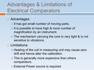 Advantages & Limitations of
Electrical Comparators
 Advantages:
 It has got small number of moving parts.
 It is possible to have high & more number of
magnification by an instrument.
 The mechanism carrying the core is very light & is not
sensitive to vibrations.
 Limitations:
 Heating of the coil in measuring unit may cause zero
drift and hence alter the calibration.
 This is generally more expensive than others
comparators.
 External Power source is required.
 