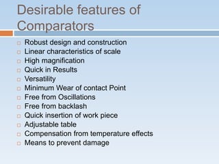 Desirable features of
Comparators
 Robust design and construction
 Linear characteristics of scale
 High magnification
 Quick in Results
 Versatility
 Minimum Wear of contact Point
 Free from Oscillations
 Free from backlash
 Quick insertion of work piece
 Adjustable table
 Compensation from temperature effects
 Means to prevent damage
 