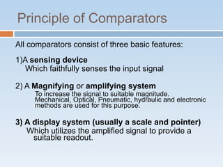 Principle of Comparators
All comparators consist of three basic features:
1)A sensing device
Which faithfully senses the input signal
2) A Magnifying or amplifying system
To increase the signal to suitable magnitude.
Mechanical, Optical, Pneumatic, hydraulic and electronic
methods are used for this purpose.
3) A display system (usually a scale and pointer)
Which utilizes the amplified signal to provide a
suitable readout.
 