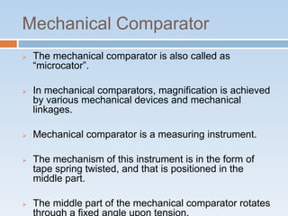 Mechanical Comparator
 The mechanical comparator is also called as
“microcator”.
 In mechanical comparators, magnification is achieved
by various mechanical devices and mechanical
linkages.
 Mechanical comparator is a measuring instrument.
 The mechanism of this instrument is in the form of
tape spring twisted, and that is positioned in the
middle part.
 The middle part of the mechanical comparator rotates
through a fixed angle upon tension.
 