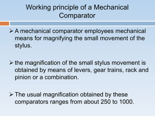 Working principle of a Mechanical
Comparator
 A mechanical comparator employees mechanical
means for magnifying the small movement of the
stylus.
 the magnification of the small stylus movement is
obtained by means of levers, gear trains, rack and
pinion or a combination.
 The usual magnification obtained by these
comparators ranges from about 250 to 1000.
 