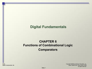 Floyd
Digital Fundamentals, 9/e
Copyright ©2006 by Pearson Education, Inc.
Upper Saddle River, New Jersey 07458
All rights reserved.
Slide 1
Digital Fundamentals
CHAPTER 6
Functions of Combinational Logic
Comparators
 