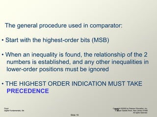 Floyd
Digital Fundamentals, 9/e
Copyright ©2006 by Pearson Education, Inc.
Upper Saddle River, New Jersey 07458
All rights reserved.
Slide 19
19
The general procedure used in comparator:
• Start with the highest-order bits (MSB)
• When an inequality is found, the relationship of the 2
numbers is established, and any other inequalities in
lower-order positions must be ignored
• THE HIGHEST ORDER INDICATION MUST TAKE
PRECEDENCE
 