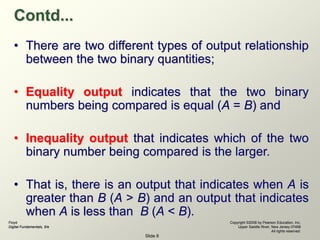Floyd
Digital Fundamentals, 9/e
Copyright ©2006 by Pearson Education, Inc.
Upper Saddle River, New Jersey 07458
All rights reserved.
Slide 8
Contd...
• There are two different types of output relationship
between the two binary quantities;
• Equality output indicates that the two binary
numbers being compared is equal (A = B) and
• Inequality output that indicates which of the two
binary number being compared is the larger.
• That is, there is an output that indicates when A is
greater than B (A > B) and an output that indicates
when A is less than B (A < B).
 