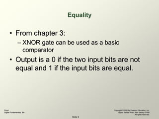 Floyd
Digital Fundamentals, 9/e
Copyright ©2006 by Pearson Education, Inc.
Upper Saddle River, New Jersey 07458
All rights reserved.
Slide 9
Equality
• From chapter 3:
– XNOR gate can be used as a basic
comparator
• Output is a 0 if the two input bits are not
equal and 1 if the input bits are equal.
 