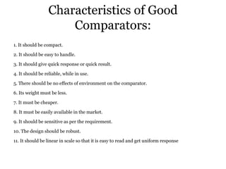 Characteristics of Good
Comparators:
1. It should be compact.
2. It should be easy to handle.
3. It should give quick response or quick result.
4. It should be reliable, while in use.
5. There should be no effects of environment on the comparator.
6. Its weight must be less.
7. It must be cheaper.
8. It must be easily available in the market.
9. It should be sensitive as per the requirement.
10. The design should be robust.
11. It should be linear in scale so that it is easy to read and get uniform response
 