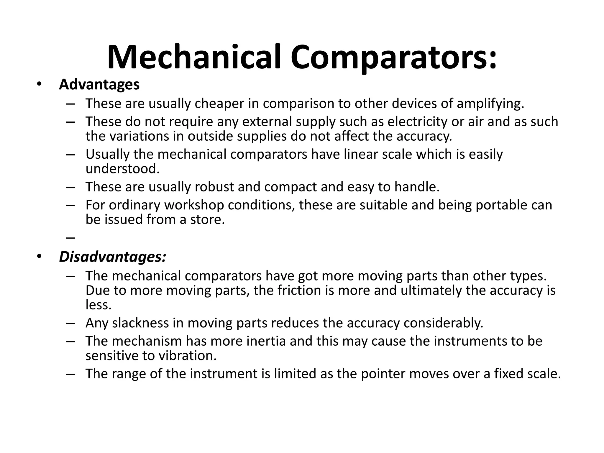 Mechanical Comparators:
• Advantages
– These are usually cheaper in comparison to other devices of amplifying.
– These do not require any external supply such as electricity or air and as such
the variations in outside supplies do not affect the accuracy.
– Usually the mechanical comparators have linear scale which is easily
understood.
– These are usually robust and compact and easy to handle.
– For ordinary workshop conditions, these are suitable and being portable can
be issued from a store.
–
• Disadvantages:
– The mechanical comparators have got more moving parts than other types.
Due to more moving parts, the friction is more and ultimately the accuracy is
less.
– Any slackness in moving parts reduces the accuracy considerably.
– The mechanism has more inertia and this may cause the instruments to be
sensitive to vibration.
– The range of the instrument is limited as the pointer moves over a fixed scale.
 