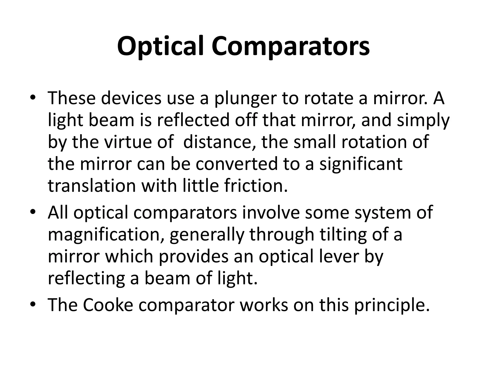 Optical Comparators
• These devices use a plunger to rotate a mirror. A
light beam is reflected off that mirror, and simply
by the virtue of distance, the small rotation of
the mirror can be converted to a significant
translation with little friction.
• All optical comparators involve some system of
magnification, generally through tilting of a
mirror which provides an optical lever by
reflecting a beam of light.
• The Cooke comparator works on this principle.
 