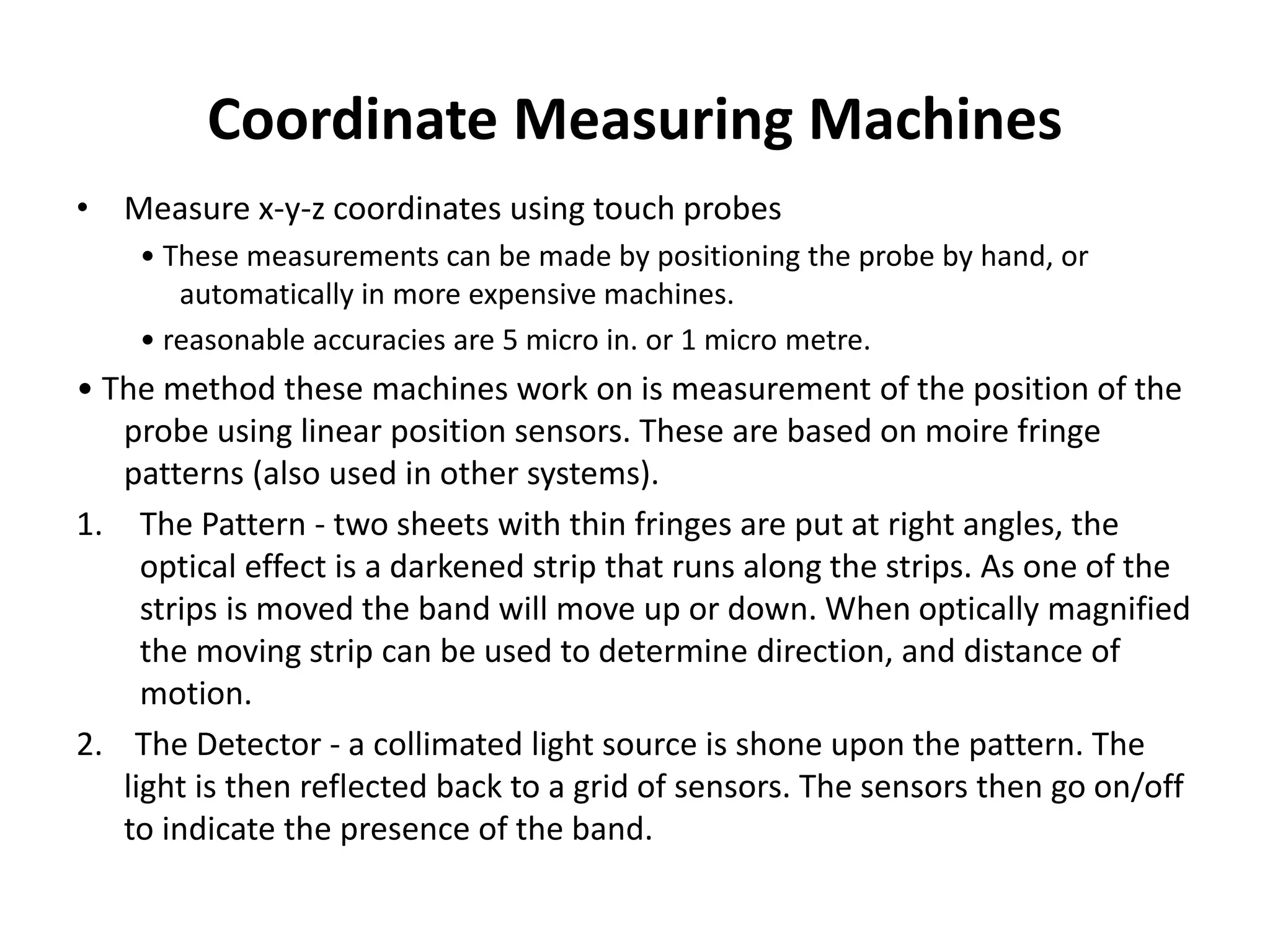 Coordinate Measuring Machines
• Measure x-y-z coordinates using touch probes
• These measurements can be made by positioning the probe by hand, or
automatically in more expensive machines.
• reasonable accuracies are 5 micro in. or 1 micro metre.
• The method these machines work on is measurement of the position of the
probe using linear position sensors. These are based on moire fringe
patterns (also used in other systems).
1. The Pattern - two sheets with thin fringes are put at right angles, the
optical effect is a darkened strip that runs along the strips. As one of the
strips is moved the band will move up or down. When optically magnified
the moving strip can be used to determine direction, and distance of
motion.
2. The Detector - a collimated light source is shone upon the pattern. The
light is then reflected back to a grid of sensors. The sensors then go on/off
to indicate the presence of the band.
 