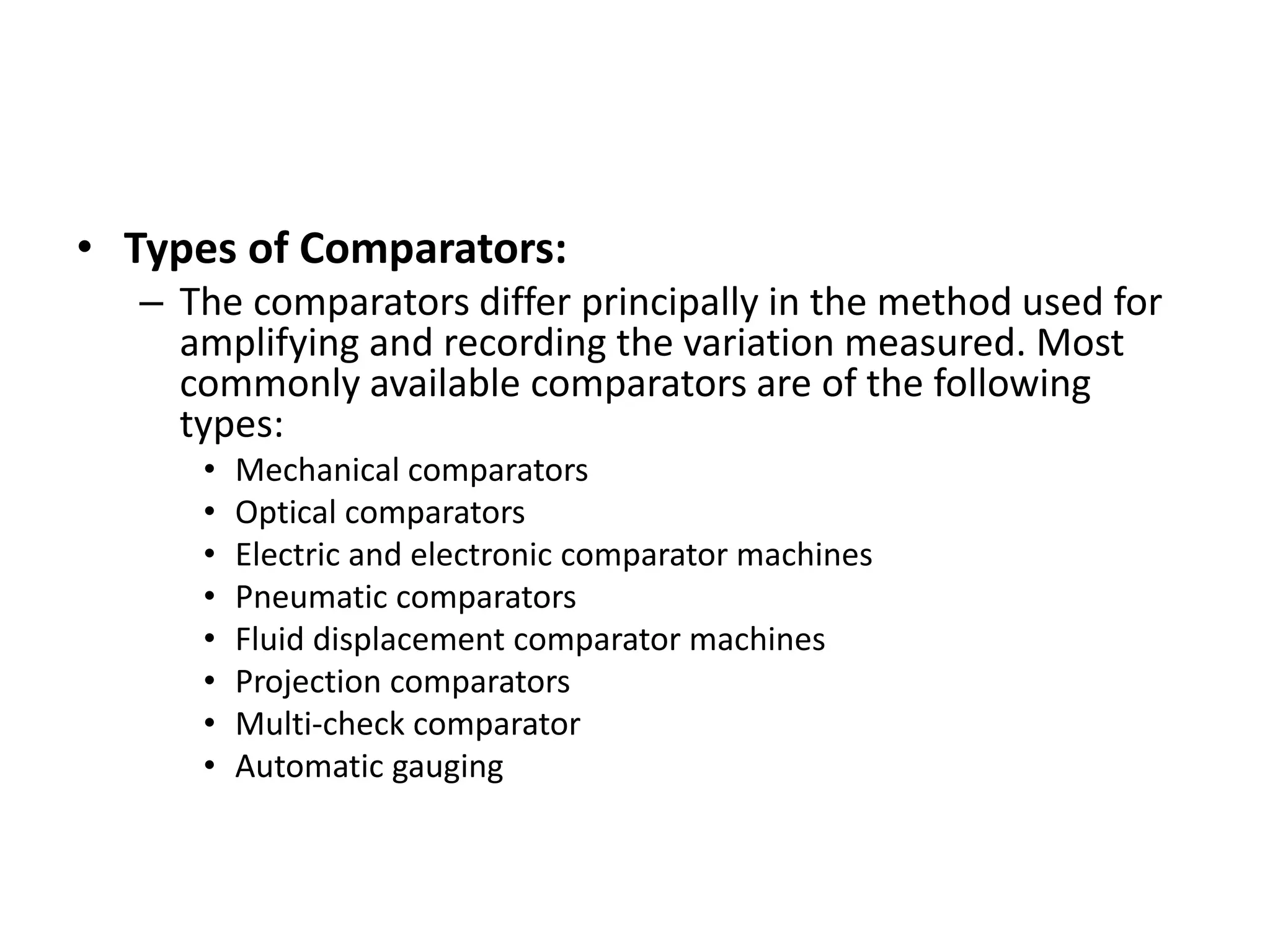 • Types of Comparators:
– The comparators differ principally in the method used for
amplifying and recording the variation measured. Most
commonly available comparators are of the following
types:
• Mechanical comparators
• Optical comparators
• Electric and electronic comparator machines
• Pneumatic comparators
• Fluid displacement comparator machines
• Projection comparators
• Multi-check comparator
• Automatic gauging
 
