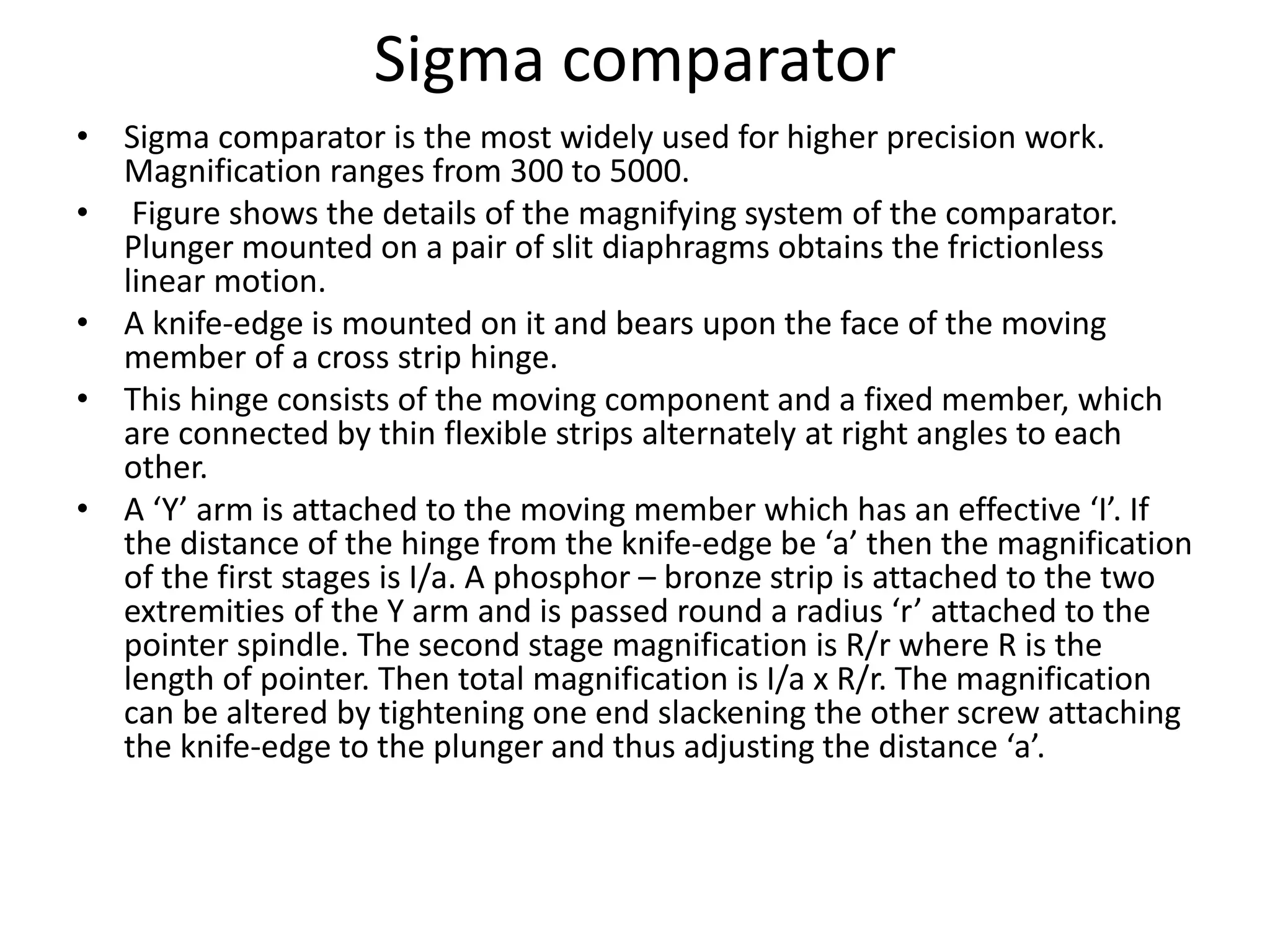 Sigma comparator
• Sigma comparator is the most widely used for higher precision work.
Magnification ranges from 300 to 5000.
• Figure shows the details of the magnifying system of the comparator.
Plunger mounted on a pair of slit diaphragms obtains the frictionless
linear motion.
• A knife-edge is mounted on it and bears upon the face of the moving
member of a cross strip hinge.
• This hinge consists of the moving component and a fixed member, which
are connected by thin flexible strips alternately at right angles to each
other.
• A ‘Y’ arm is attached to the moving member which has an effective ‘I’. If
the distance of the hinge from the knife-edge be ‘a’ then the magnification
of the first stages is I/a. A phosphor – bronze strip is attached to the two
extremities of the Y arm and is passed round a radius ‘r’ attached to the
pointer spindle. The second stage magnification is R/r where R is the
length of pointer. Then total magnification is I/a x R/r. The magnification
can be altered by tightening one end slackening the other screw attaching
the knife-edge to the plunger and thus adjusting the distance ‘a’.
 