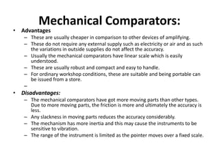 Mechanical Comparators:
• Advantages
– These are usually cheaper in comparison to other devices of amplifying.
– These do not require any external supply such as electricity or air and as such
the variations in outside supplies do not affect the accuracy.
– Usually the mechanical comparators have linear scale which is easily
understood.
– These are usually robust and compact and easy to handle.
– For ordinary workshop conditions, these are suitable and being portable can
be issued from a store.
–
• Disadvantages:
– The mechanical comparators have got more moving parts than other types.
Due to more moving parts, the friction is more and ultimately the accuracy is
less.
– Any slackness in moving parts reduces the accuracy considerably.
– The mechanism has more inertia and this may cause the instruments to be
sensitive to vibration.
– The range of the instrument is limited as the pointer moves over a fixed scale.
 