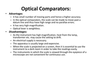 Optical Comparators:
• Advantages
– it has small number of moving parts and hence a higher accuracy.
– In the optical comparators, the scale can be made to move past a
datum line and thus have high range and no parallax errors.
– It has very high magnification.
– Optical lever is weightless.
• Disadvantages:
– As the instrument has high magnification, heat from the lamp,
transformer etc. may cause the setting to drift.
– An electrical supply is necessary.
– The apparatus is usually large and expensive.
– When the scale is projected on a screen, then it is essential to use the
instrument to a dark room in order to take the readings easily.
– The instruments in which the scale is viewed through the eyepiece of a
microscope are not convenient for continuous use.
 