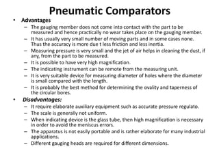 Pneumatic Comparators
• Advantages
– The gauging member does not come into contact with the part to be
measured and hence practically no wear takes place on the gauging member.
– It has usually very small number of moving parts and in some cases none.
Thus the accuracy is more due t less friction and less inertia.
– Measuring pressure is very small and the jet of air helps in cleaning the dust, if
any, from the part to be measured.
– It is possible to have very high magnification.
– The indicating instrument can be remote from the measuring unit.
– It is very suitable device for measuring diameter of holes where the diameter
is small compared with the length.
– It is probably the best method for determining the ovality and taperness of
the circular bores.
• Disadvantages:
– It require elaborate auxiliary equipment such as accurate pressure regulato.
– The scale is generally not uniform.
– When indicating device is the glass tube, then high magnification is necessary
in order to avoid the meniscus errors.
– The apparatus is not easily portable and is rather elaborate for many industrial
applications.
– Different gauging heads are required for different dimensions.
 