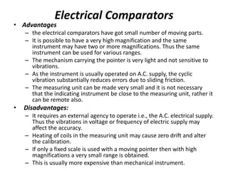 Electrical Comparators
• Advantages
– the electrical comparators have got small number of moving parts.
– It is possible to have a very high magnification and the same
instrument may have two or more magnifications. Thus the same
instrument can be used for various ranges.
– The mechanism carrying the pointer is very light and not sensitive to
vibrations.
– As the instrument is usually operated on A.C. supply, the cyclic
vibration substantially reduces errors due to sliding friction.
– The measuring unit can be made very small and it is not necessary
that the indicating instrument be close to the measuring unit, rather it
can be remote also.
• Disadvantages:
– It requires an external agency to operate i.e., the A.C. electrical supply.
Thus the vibrations in voltage or frequency of electric supply may
affect the accuracy.
– Heating of coils in the measuring unit may cause zero drift and alter
the calibration.
– If only a fixed scale is used with a moving pointer then with high
magnifications a very small range is obtained.
– This is usually more expensive than mechanical instrument.
 