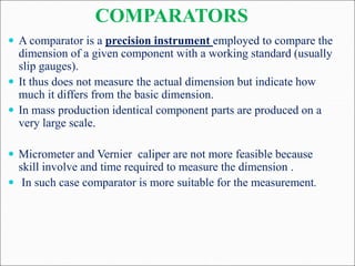 COMPARATORS
 A comparator is a precision instrument employed to compare the
dimension of a given component with a working standard (usually
slip gauges).
 It thus does not measure the actual dimension but indicate how
much it differs from the basic dimension.
 In mass production identical component parts are produced on a
very large scale.
 Micrometer and Vernier caliper are not more feasible because
skill involve and time required to measure the dimension .
 In such case comparator is more suitable for the measurement.
 