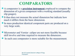 COMPARATORS
A comparator is a precision instrument employed to compare the
dimension of a given component with a working standard (usually
slip gauges).
It thus does not measure the actual dimension but indicate how
much it differs from the basic dimension.
In mass production identical component parts are produced on a
very large scale.
Micrometer and Vernier caliper are not more feasible because
skill involve and time required to measure the dimension .
 In such case comparator is more suitable for the measurement.
Mr.H.P.Varade,Sanjivani college of Engg.
Kopargaon
 