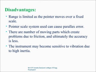 Disadvantages:
• Range is limited as the pointer moves over a fixed
scale.
• Pointer scale system used can cause parallax error.
• There are number of moving parts which create
problems due to friction, and ultimately the accuracy
is less.
• The instrument may become sensitive to vibration due
to high inertia.
Mr.H.P.Varade,Sanjivani college of Engg.
Kopargaon
 