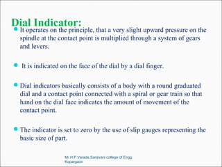 Dial Indicator:It operates on the principle, that a very slight upward pressure on the
spindle at the contact point is multiplied through a system of gears
and levers.
 It is indicated on the face of the dial by a dial finger.
Dial indicators basically consists of a body with a round graduated
dial and a contact point connected with a spiral or gear train so that
hand on the dial face indicates the amount of movement of the
contact point.
The indicator is set to zero by the use of slip gauges representing the
basic size of part.
Mr.H.P.Varade,Sanjivani college of Engg.
Kopargaon
 