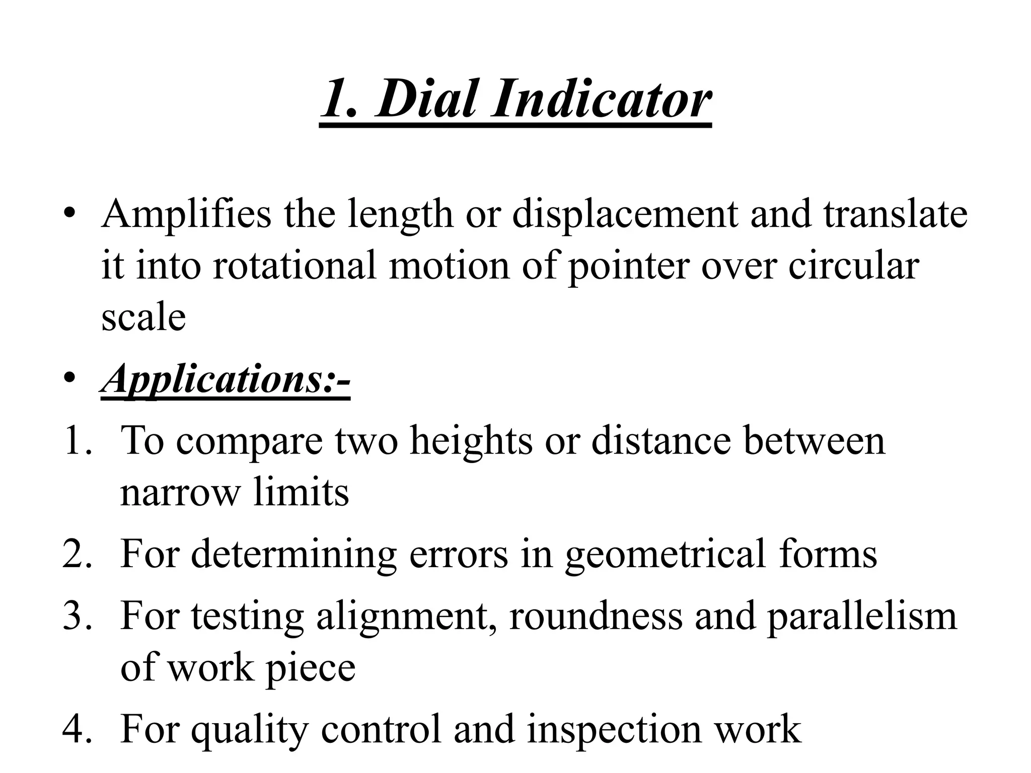 1. Dial Indicator
• Amplifies the length or displacement and translate
it into rotational motion of pointer over circular
scale
• Applications:-
1. To compare two heights or distance between
narrow limits
2. For determining errors in geometrical forms
3. For testing alignment, roundness and parallelism
of work piece
4. For quality control and inspection work
 