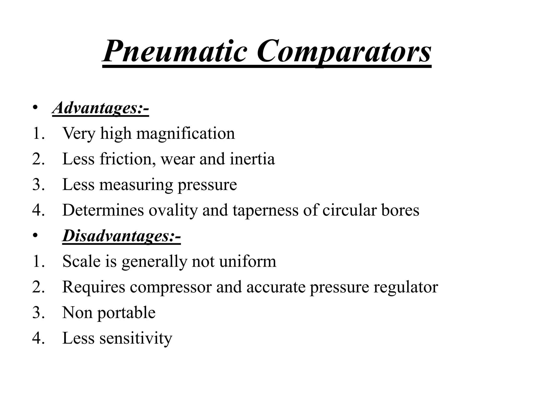 • Advantages:-
1. Very high magnification
2. Less friction, wear and inertia
3. Less measuring pressure
4. Determines ovality and taperness of circular bores
• Disadvantages:-
1. Scale is generally not uniform
2. Requires compressor and accurate pressure regulator
3. Non portable
4. Less sensitivity
Pneumatic Comparators
 