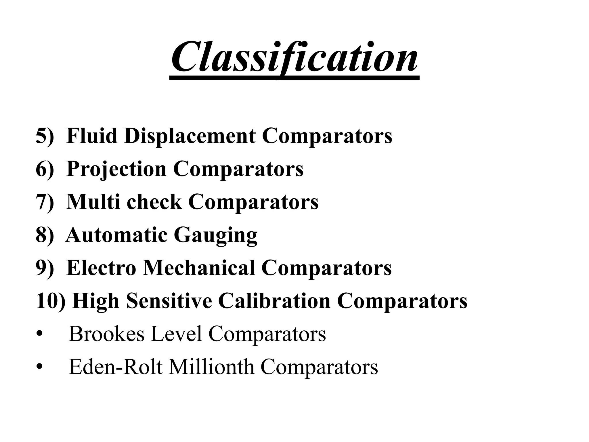 5) Fluid Displacement Comparators
6) Projection Comparators
7) Multi check Comparators
8) Automatic Gauging
9) Electro Mechanical Comparators
10) High Sensitive Calibration Comparators
• Brookes Level Comparators
• Eden-Rolt Millionth Comparators
Classification
 