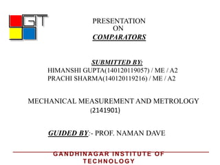 PRESENTATION
ON
COMPARATORS
GUIDED BY:- PROF. NAMAN DAVE
MECHANICAL MEASUREMENT AND METROLOGY
SUBMITTED BY:
HIMANSHI GUPTA(140120119057) / ME / A2
PRACHI SHARMA(140120119216) / ME / A2
(2141901)
GA N D H IN A GA R IN STITU TE OF
TEC H N OLOGY
 
