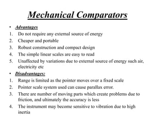 Mechanical Comparators
• Advantages
1. Do not require any external source of energy
2. Cheaper and portable
3. Robust construction and compact design
4. The simple linear scales are easy to read
5. Unaffected by variations due to external source of energy such air,
electricity etc
• Disadvantages:
1. Range is limited as the pointer moves over a fixed scale
2. Pointer scale system used can cause parallax error.
3. There are number of moving parts which create problems due to
friction, and ultimately the accuracy is less
4. The instrument may become sensitive to vibration due to high
inertia
 