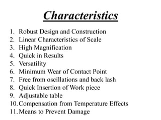 Characteristics
1. Robust Design and Construction
2. Linear Characteristics of Scale
3. High Magnification
4. Quick in Results
5. Versatility
6. Minimum Wear of Contact Point
7. Free from oscillations and back lash
8. Quick Insertion of Work piece
9. Adjustable table
10.Compensation from Temperature Effects
11.Means to Prevent Damage
 