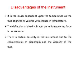 Disadvantages of the instrument
 It is too much dependent upon the temperature as the
fluid changes its volume with change in temperature.
 The deflection of the diaphragm per unit measuring force
is not constant.
 There is certain passivity in the instrument due to the
characteristics of diaphragm and the viscosity of the
fluid.
 