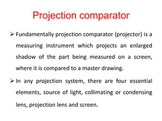 Projection comparator
 Fundamentally projection comparator (projector) is a
measuring instrument which projects an enlarged
shadow of the part being measured on a screen,
where it is compared to a master drawing.
 In any projection system, there are four essential
elements, source of light, collimating or condensing
lens, projection lens and screen.
 