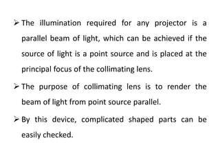  The illumination required for any projector is a
parallel beam of light, which can be achieved if the
source of light is a point source and is placed at the
principal focus of the collimating lens.
 The purpose of collimating lens is to render the
beam of light from point source parallel.
 By this device, complicated shaped parts can be
easily checked.
 