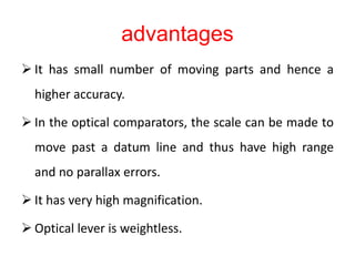 advantages
 It has small number of moving parts and hence a
higher accuracy.
 In the optical comparators, the scale can be made to
move past a datum line and thus have high range
and no parallax errors.
 It has very high magnification.
 Optical lever is weightless.
 