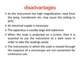 disadvantages
 As the instrument has high magnification, heat from
the lamp, transformer etc. may cause the setting to
drift.
 An electrical supply is necessary.
 The apparatus is usually large and expensive.
 When the scale is projected on a screen, then it is
essential to use the instrument to a dark room in
order to take the readings easily.
 The instruments in which the scale is viewed through
the eyepiece of a microscope are not convenient for
continuous use.
 