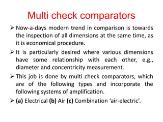 Multi check comparators
 Now-a-days modern trend in comparison is towards
the inspection of all dimensions at the same time, as
it is economical procedure.
 It is particularly desired where various dimensions
have some relationship with each other, e.g.,
diameter and concentricity measurement.
 This job is done by multi check comparators, which
are of the following types and incorporate the
following systems of amplification.
 (a) Electrical (b) Air (c) Combination ‘air-electric’.
 