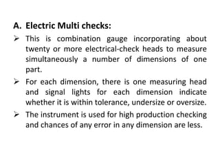 A. Electric Multi checks:
 This is combination gauge incorporating about
twenty or more electrical-check heads to measure
simultaneously a number of dimensions of one
part.
 For each dimension, there is one measuring head
and signal lights for each dimension indicate
whether it is within tolerance, undersize or oversize.
 The instrument is used for high production checking
and chances of any error in any dimension are less.
 