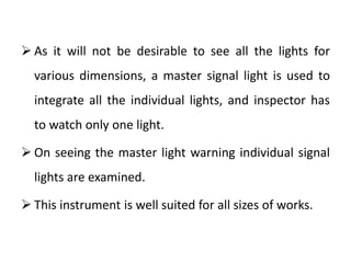  As it will not be desirable to see all the lights for
various dimensions, a master signal light is used to
integrate all the individual lights, and inspector has
to watch only one light.
 On seeing the master light warning individual signal
lights are examined.
 This instrument is well suited for all sizes of works.
 