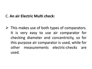 C. An air Electric Multi check:
 This makes use of both types of comparators.
It is very easy to use air comparator for
checking diameter and concentricity, so for
this purpose air comparator is used, while for
other measurements electric-checks are
used.
 