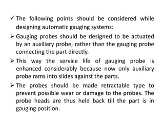  The following points should be considered while
designing automatic gauging systems:
 Gauging probes should be designed to be actuated
by an auxiliary probe, rather than the gauging probe
connecting the part directly.
 This way the service life of gauging probe is
enhanced considerably because now only auxiliary
probe rams into slides against the parts.
 The probes should be made retractable type to
prevent possible wear or damage to the probes. The
probe heads are thus held back till the part is in
gauging position.
 