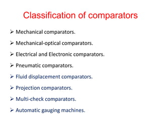 Classification of comparators
 Mechanical comparators.
 Mechanical-optical comparators.
 Electrical and Electronic comparators.
 Pneumatic comparators.
 Fluid displacement comparators.
 Projection comparators.
 Multi-check comparators.
 Automatic gauging machines.
 