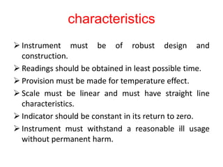characteristics
 Instrument must be of robust design and
construction.
 Readings should be obtained in least possible time.
 Provision must be made for temperature effect.
 Scale must be linear and must have straight line
characteristics.
 Indicator should be constant in its return to zero.
 Instrument must withstand a reasonable ill usage
without permanent harm.
 
