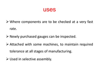 uses
 Where components are to be checked at a very fast
rate.
 Newly purchased gauges can be inspected.
 Attached with some machines, to maintain required
tolerance at all stages of manufacturing.
 Used in selective assembly.
 