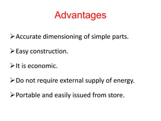 Advantages
Accurate dimensioning of simple parts.
Easy construction.
It is economic.
Do not require external supply of energy.
Portable and easily issued from store.
 