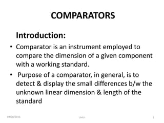 COMPARATORS
Introduction:
• Comparator is an instrument employed to
compare the dimension of a given component
with a working standard.
• Purpose of a comparator, in general, is to
detect & display the small differences b/w the
unknown linear dimension & length of the
standard
03/08/2016 1
Unit-I
 